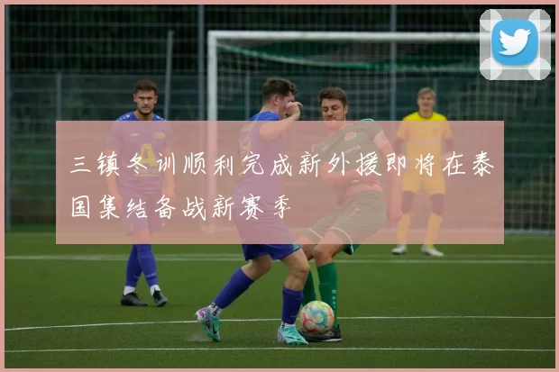 三镇冬训顺利完成新外援即将在泰国集结备战新赛季