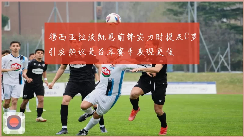 穆西亚拉谈凯恩前锋实力时提及C罗引发热议是否本赛季表现更佳