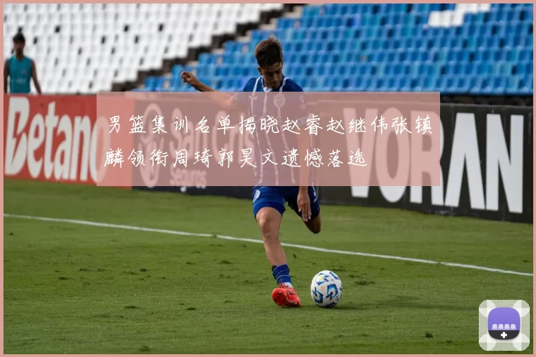 男篮集训名单揭晓赵睿赵继伟张镇麟领衔周琦郭昊文遗憾落选