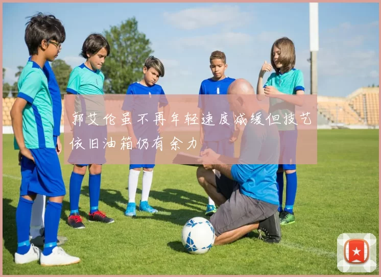 郭艾伦虽不再年轻速度减缓但技艺依旧油箱仍有余力