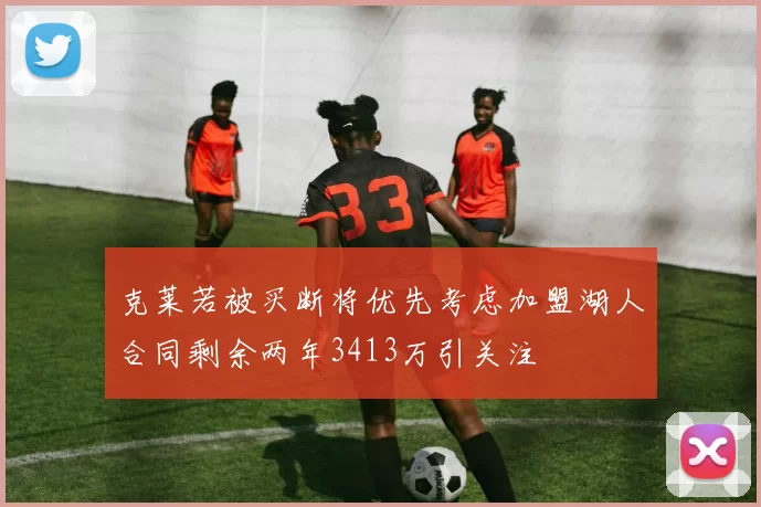 克莱若被买断将优先考虑加盟湖人合同剩余两年3413万引关注