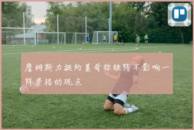 詹姆斯力挺约基奇称缺阵不影响一阵资格的观点